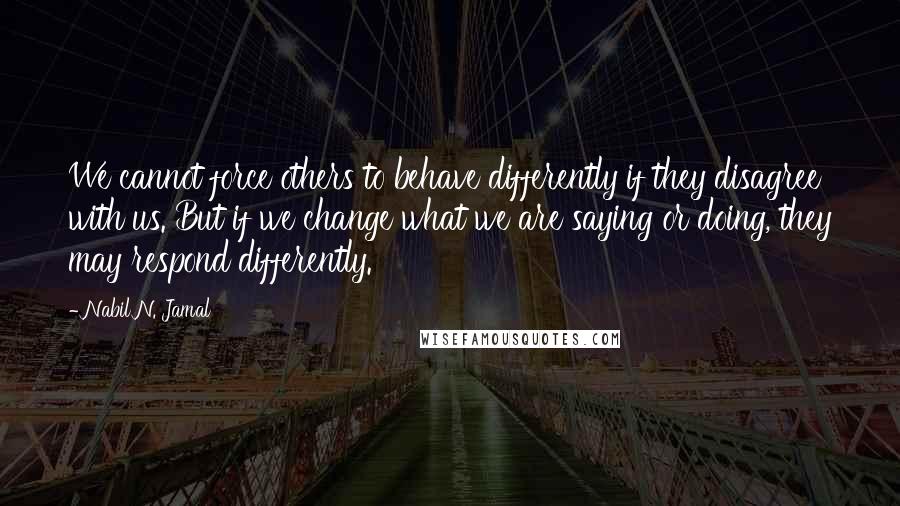 Nabil N. Jamal quotes: We cannot force others to behave differently if they disagree with us. But if we change what we are saying or doing, they may respond differently. Nabil N. Jamal quotes: We cannot force others to behave differently if they disagree with us. But if we change what we are saying or doing, they may respond differently.