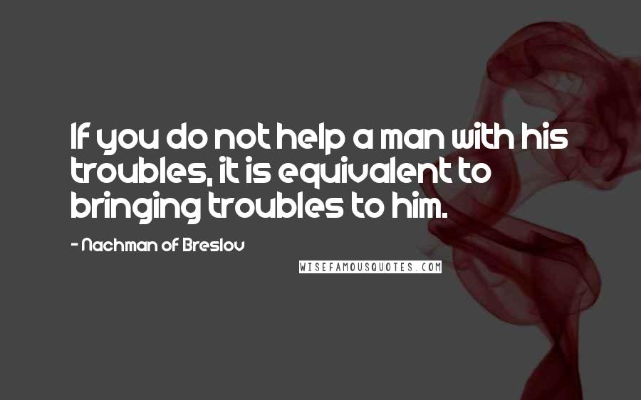 Nachman Of Breslov quotes: If you do not help a man with his troubles, it is equivalent to bringing troubles to him.