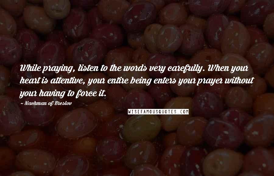 Nachman Of Breslov quotes: While praying, listen to the words very carefully. When your heart is attentive, your entire being enters your prayer without your having to force it.