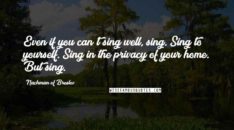 Nachman Of Breslov quotes: Even if you can't sing well, sing. Sing to yourself. Sing in the privacy of your home. But sing.
