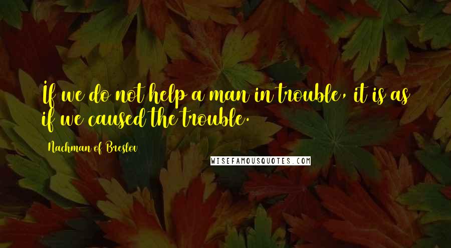 Nachman Of Breslov quotes: If we do not help a man in trouble, it is as if we caused the trouble.