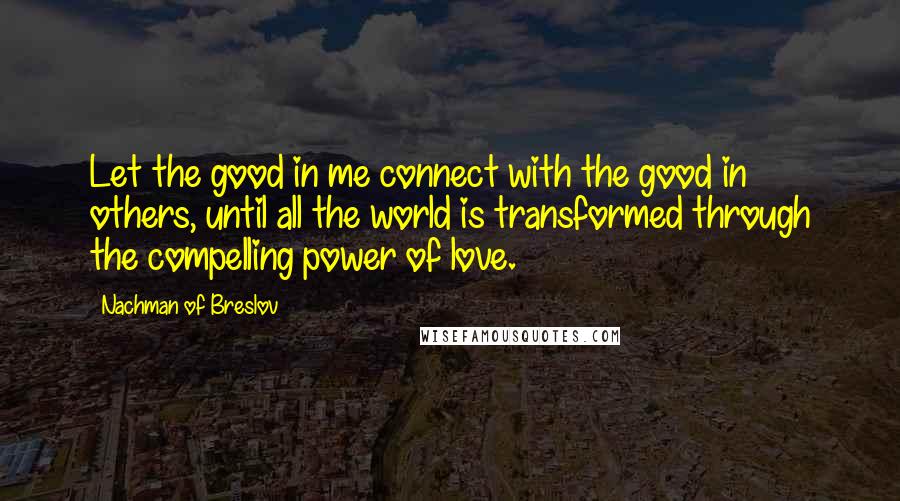 Nachman Of Breslov quotes: Let the good in me connect with the good in others, until all the world is transformed through the compelling power of love.