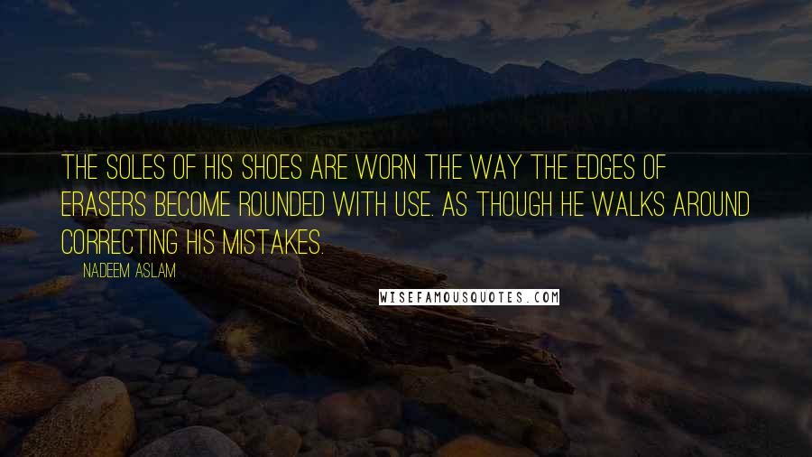 Nadeem Aslam quotes: The soles of his shoes are worn the way the edges of erasers become rounded with use. As though he walks around correcting his mistakes.