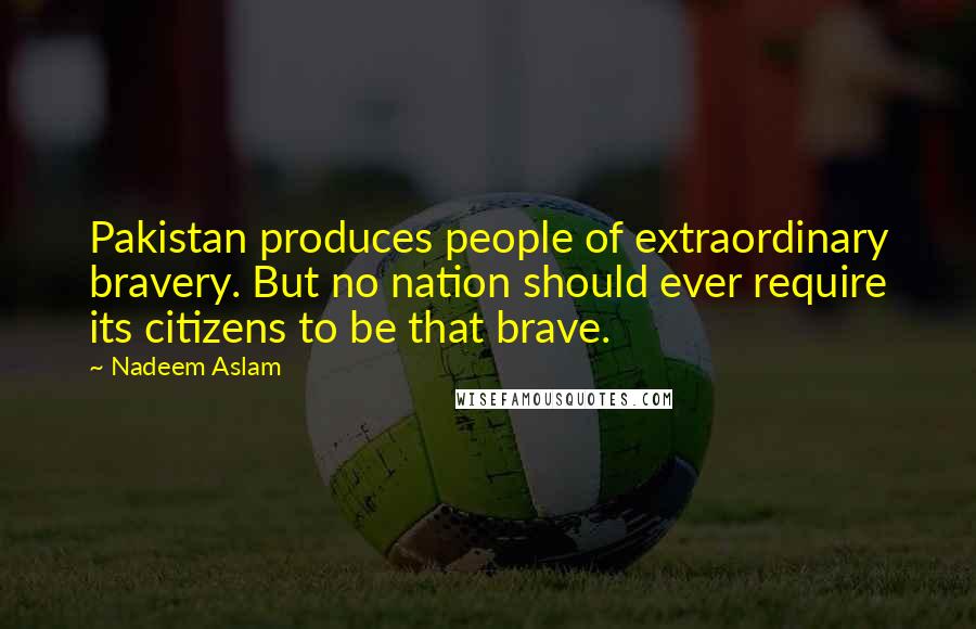 Nadeem Aslam quotes: Pakistan produces people of extraordinary bravery. But no nation should ever require its citizens to be that brave. Nadeem Aslam quotes: Pakistan produces people of extraordinary bravery. But no nation should ever require its citizens to be that brave.