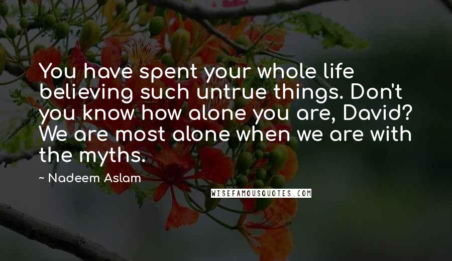 Nadeem Aslam quotes: You have spent your whole life believing such untrue things. Don't you know how alone you are, David? We are most alone when we are with the myths.