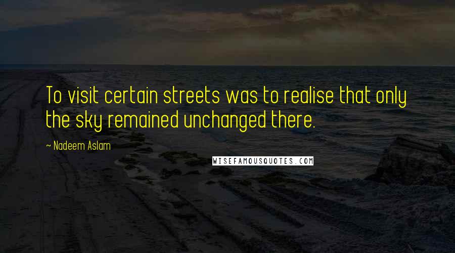 Nadeem Aslam quotes: To visit certain streets was to realise that only the sky remained unchanged there.