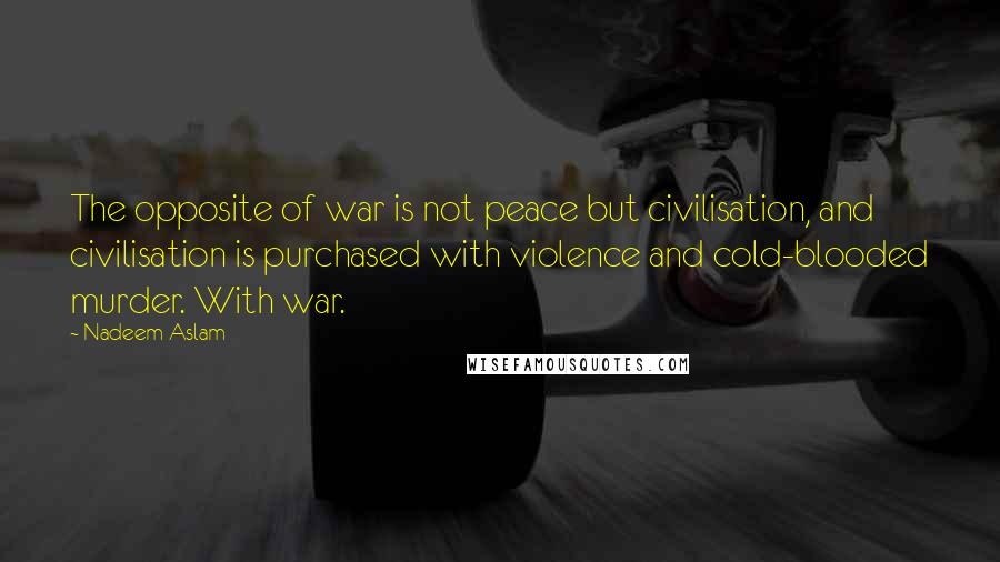 Nadeem Aslam quotes: The opposite of war is not peace but civilisation, and civilisation is purchased with violence and cold-blooded murder. With war.