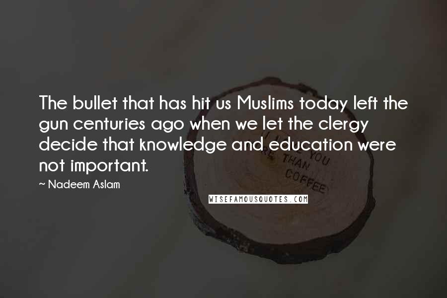 Nadeem Aslam quotes: The bullet that has hit us Muslims today left the gun centuries ago when we let the clergy decide that knowledge and education were not important. Nadeem Aslam quotes: The bullet that has hit us Muslims today left the gun centuries ago when we let the clergy decide that knowledge and education were not important.