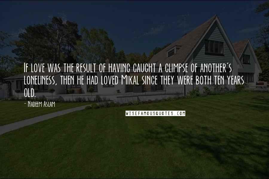 Nadeem Aslam quotes: If love was the result of having caught a glimpse of another's loneliness, then he had loved Mikal since they were both ten years old.