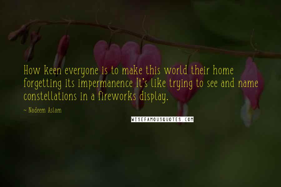 Nadeem Aslam quotes: How keen everyone is to make this world their home forgetting its impermanence It's like trying to see and name constellations in a fireworks display.