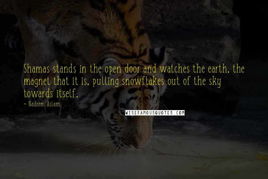 Nadeem Aslam quotes: Shamas stands in the open door and watches the earth, the magnet that it is, pulling snowflakes out of the sky towards itself.