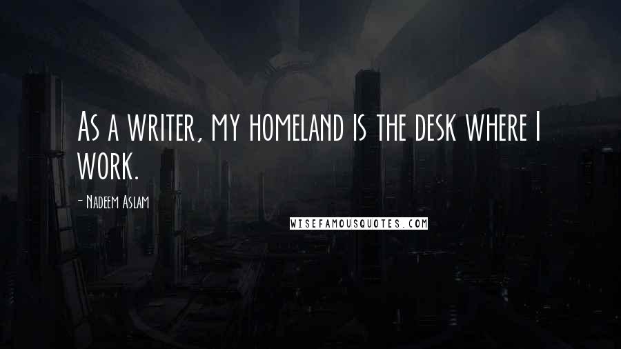 Nadeem Aslam quotes: As a writer, my homeland is the desk where I work.