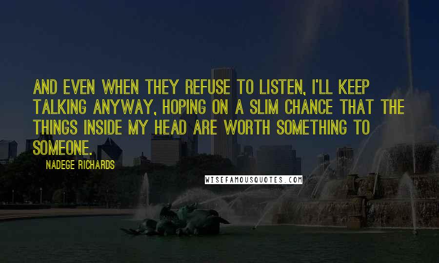 Nadege Richards quotes: And even when they refuse to listen, I'll keep talking anyway, hoping on a slim chance that the things inside my head are worth something to someone.