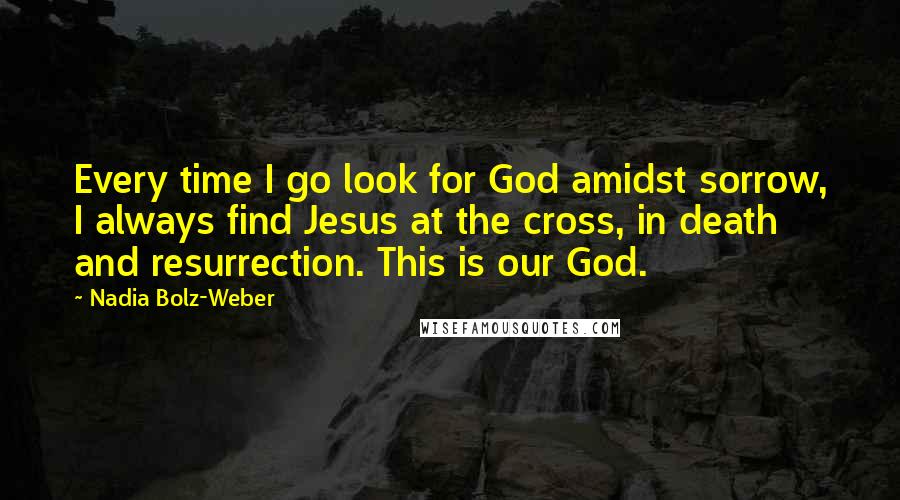 Nadia Bolz-Weber quotes: Every time I go look for God amidst sorrow, I always find Jesus at the cross, in death and resurrection. This is our God.