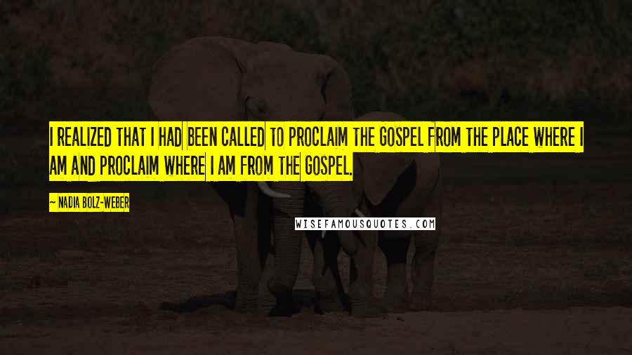 Nadia Bolz-Weber quotes: I realized that I had been called to proclaim the Gospel from the place where I am and proclaim where I am from the Gospel.
