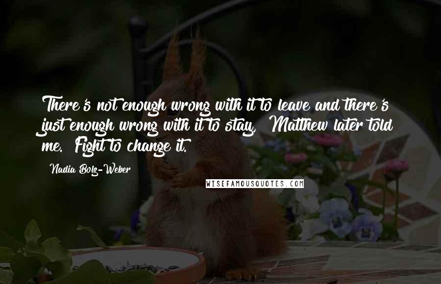 Nadia Bolz-Weber quotes: There's not enough wrong with it to leave and there's just enough wrong with it to stay," Matthew later told me. "Fight to change it. Nadia Bolz-Weber quotes: There's not enough wrong with it to leave and there's just enough wrong with it to stay," Matthew later told me. "Fight to change it.