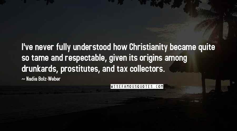 Nadia Bolz-Weber quotes: I've never fully understood how Christianity became quite so tame and respectable, given its origins among drunkards, prostitutes, and tax collectors.