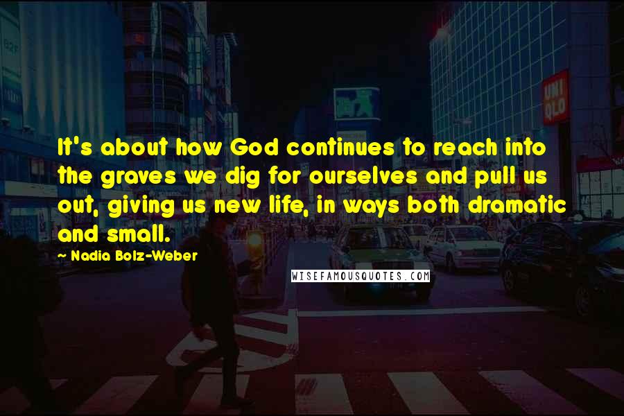 Nadia Bolz-Weber quotes: It's about how God continues to reach into the graves we dig for ourselves and pull us out, giving us new life, in ways both dramatic and small.