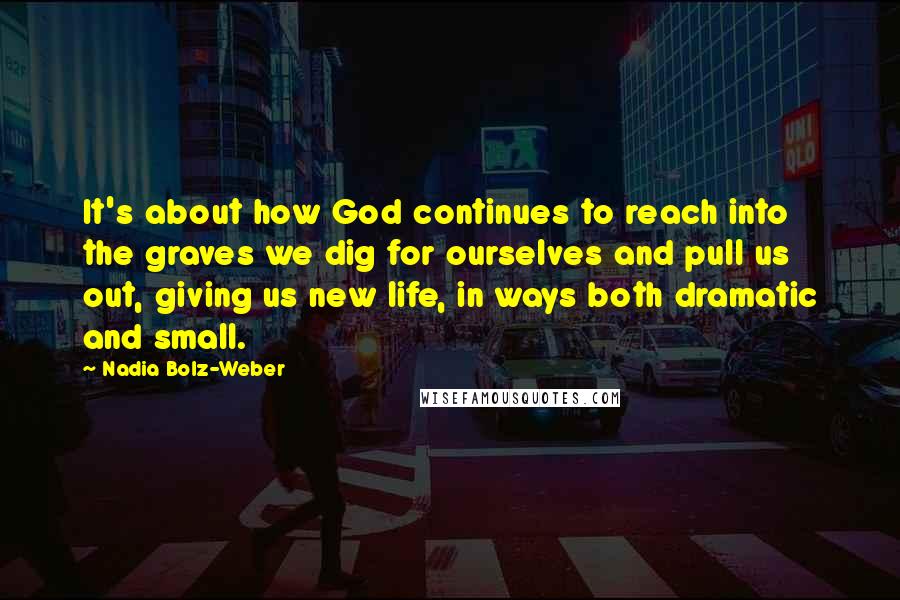 Nadia Bolz-Weber quotes: It's about how God continues to reach into the graves we dig for ourselves and pull us out, giving us new life, in ways both dramatic and small. Nadia Bolz-Weber quotes: It's about how God continues to reach into the graves we dig for ourselves and pull us out, giving us new life, in ways both dramatic and small.