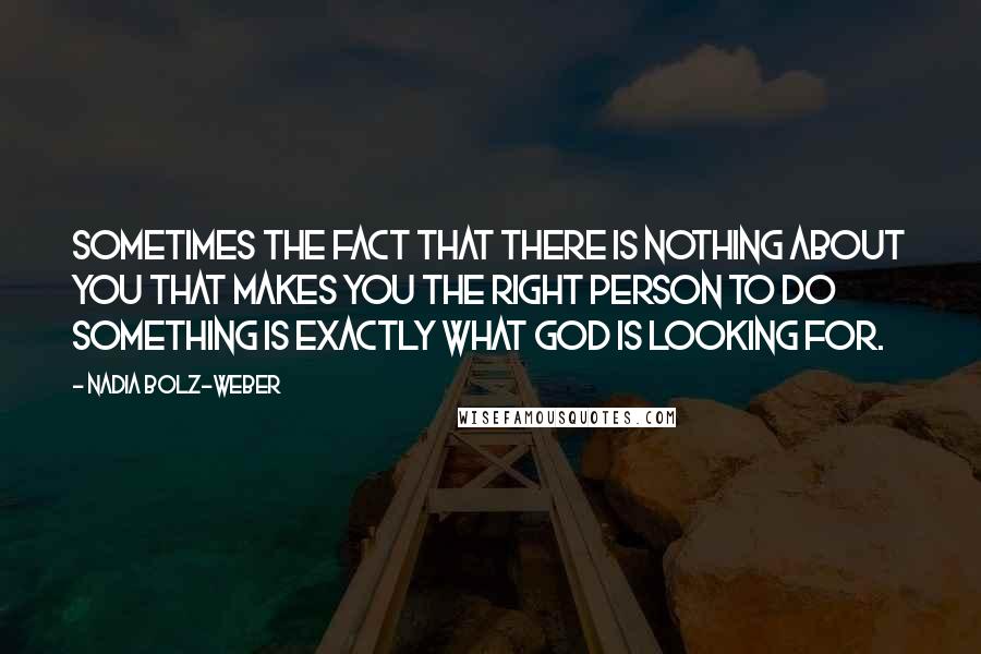 Nadia Bolz-Weber quotes: Sometimes the fact that there is nothing about you that makes you the right person to do something is exactly what God is looking for.