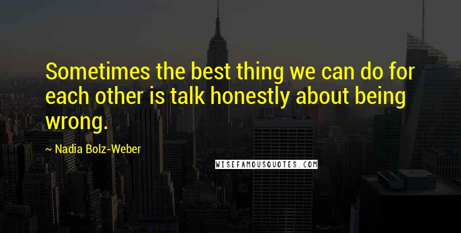 Nadia Bolz-Weber quotes: Sometimes the best thing we can do for each other is talk honestly about being wrong.