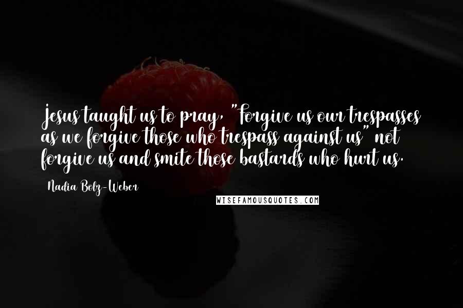 Nadia Bolz-Weber quotes: Jesus taught us to pray, "Forgive us our trespasses as we forgive those who trespass against us" not forgive us and smite those bastards who hurt us. Nadia Bolz-Weber quotes: Jesus taught us to pray, "Forgive us our trespasses as we forgive those who trespass against us" not forgive us and smite those bastards who hurt us.
