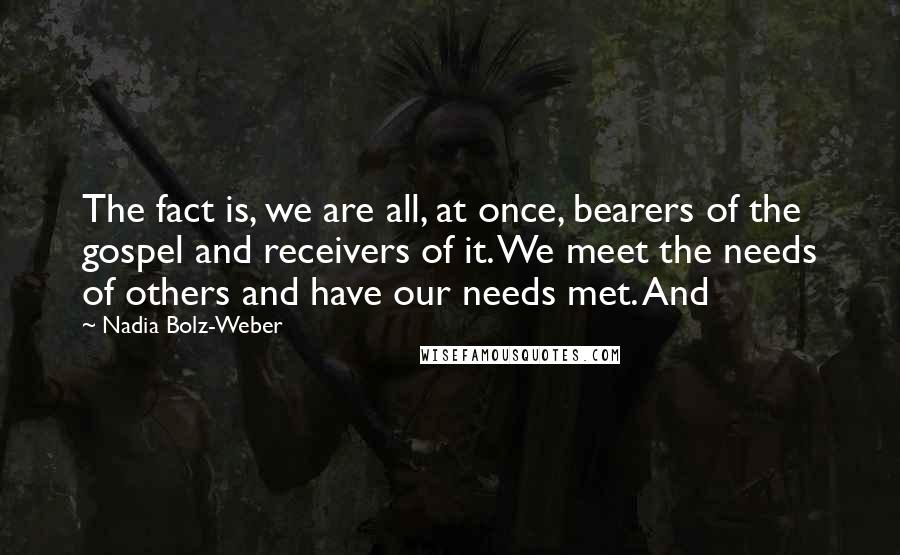Nadia Bolz-Weber quotes: The fact is, we are all, at once, bearers of the gospel and receivers of it. We meet the needs of others and have our needs met. And