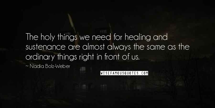 Nadia Bolz-Weber quotes: The holy things we need for healing and sustenance are almost always the same as the ordinary things right in front of us.