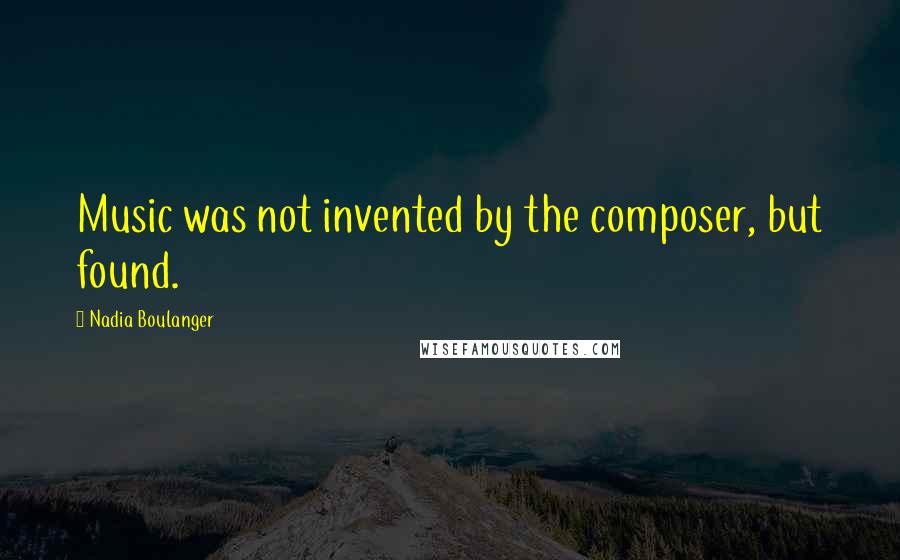 Nadia Boulanger quotes: Music was not invented by the composer, but found.