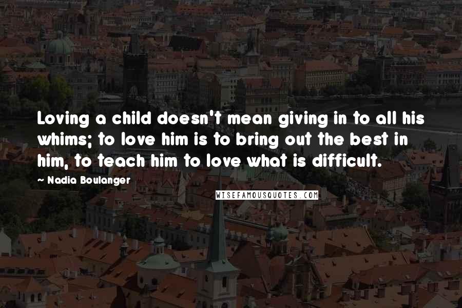 Nadia Boulanger quotes: Loving a child doesn't mean giving in to all his whims; to love him is to bring out the best in him, to teach him to love what is difficult.