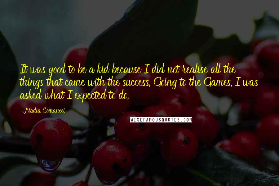 Nadia Comaneci quotes: It was good to be a kid because I did not realise all the things that came with the success. Going to the Games, I was asked what I expected Nadia Comaneci quotes: It was good to be a kid because I did not realise all the things that came with the success. Going to the Games, I was asked what I expected