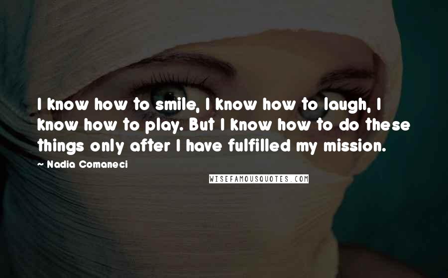 Nadia Comaneci quotes: I know how to smile, I know how to laugh, I know how to play. But I know how to do these things only after I have fulfilled my mission.