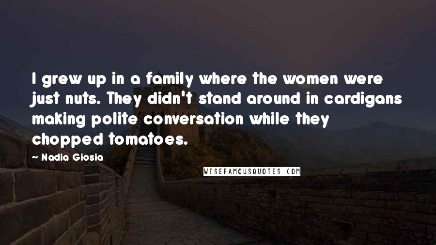 Nadia Giosia quotes: I grew up in a family where the women were just nuts. They didn't stand around in cardigans making polite conversation while they chopped tomatoes. Nadia Giosia quotes: I grew up in a family where the women were just nuts. They didn't stand around in cardigans making polite conversation while they chopped tomatoes.