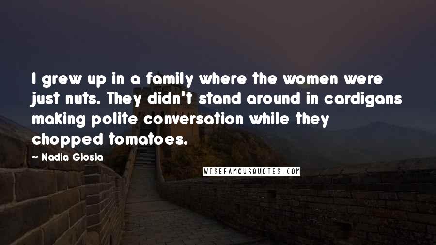 Nadia Giosia quotes: I grew up in a family where the women were just nuts. They didn't stand around in cardigans making polite conversation while they chopped tomatoes.