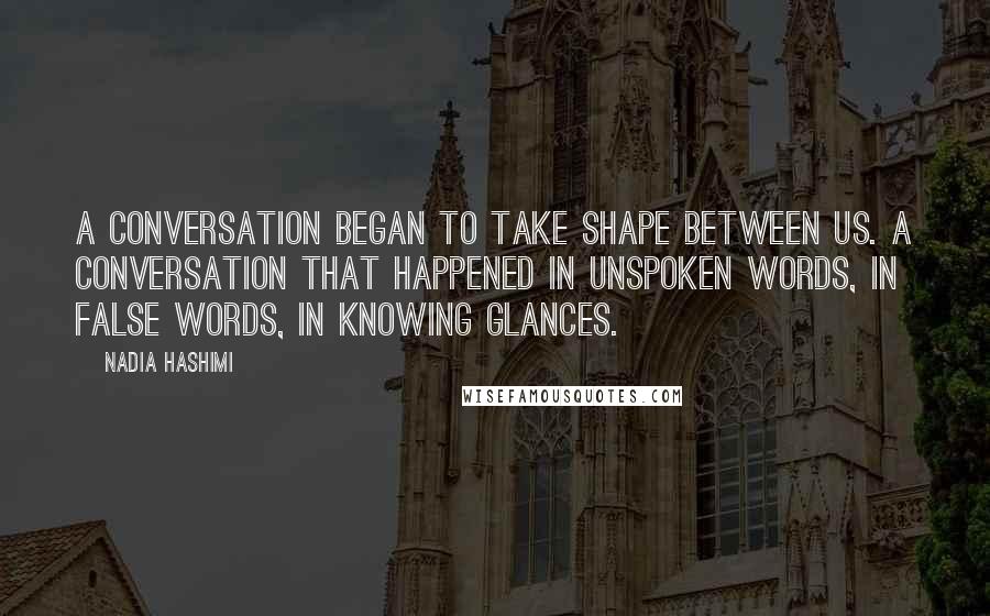 Nadia Hashimi quotes: A conversation began to take shape between us. A conversation that happened in unspoken words, in false words, in knowing glances.