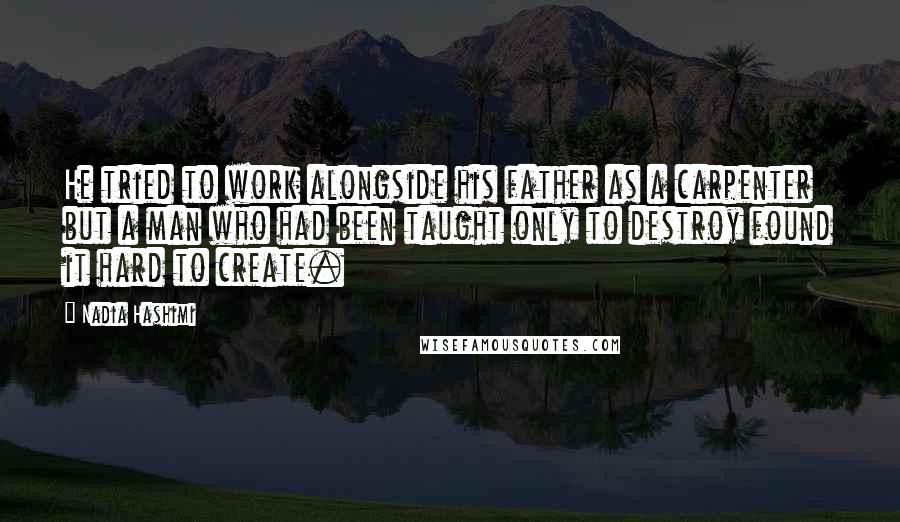 Nadia Hashimi quotes: He tried to work alongside his father as a carpenter but a man who had been taught only to destroy found it hard to create.