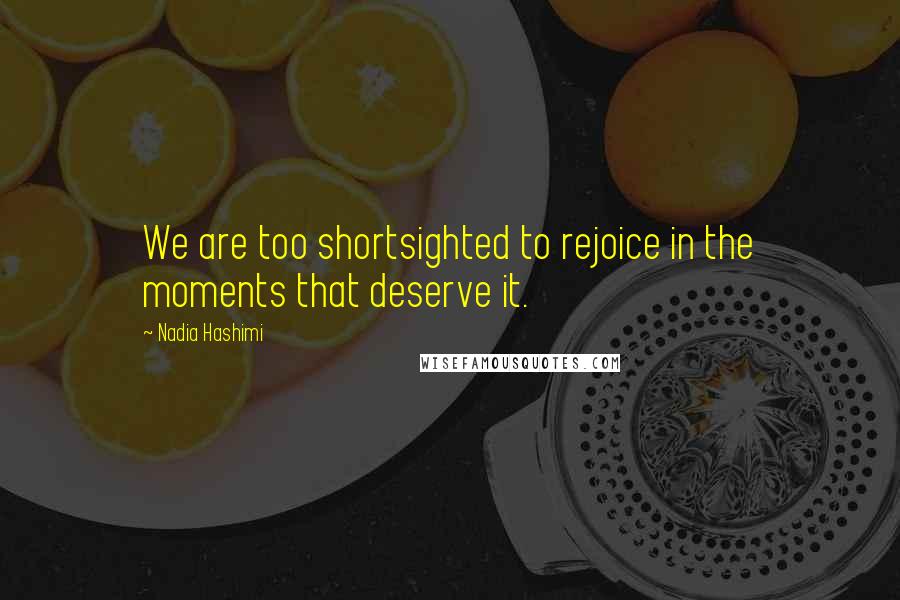 Nadia Hashimi quotes: We are too shortsighted to rejoice in the moments that deserve it.