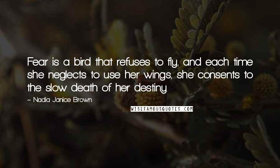 Nadia Janice Brown quotes: Fear is a bird that refuses to fly, and each time she neglects to use her wings, she consents to the slow death of her destiny.
