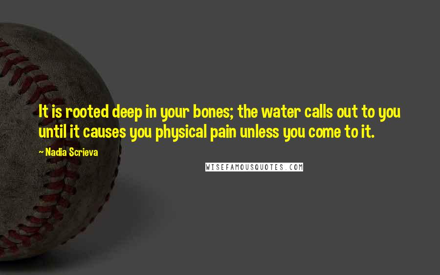 Nadia Scrieva quotes: It is rooted deep in your bones; the water calls out to you until it causes you physical pain unless you come to it. Nadia Scrieva quotes: It is rooted deep in your bones; the water calls out to you until it causes you physical pain unless you come to it.