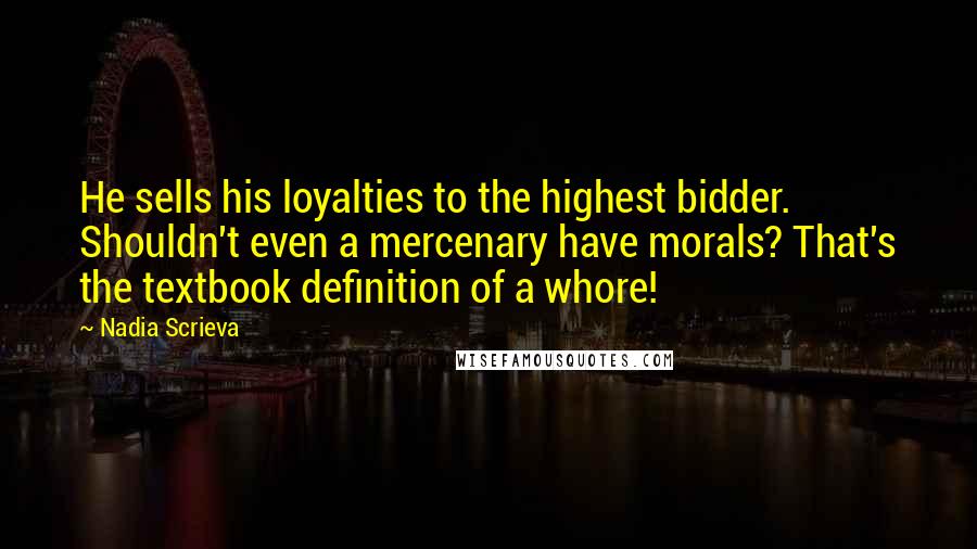 Nadia Scrieva quotes: He sells his loyalties to the highest bidder. Shouldn't even a mercenary have morals? That's the textbook definition of a whore! Nadia Scrieva quotes: He sells his loyalties to the highest bidder. Shouldn't even a mercenary have morals? That's the textbook definition of a whore!