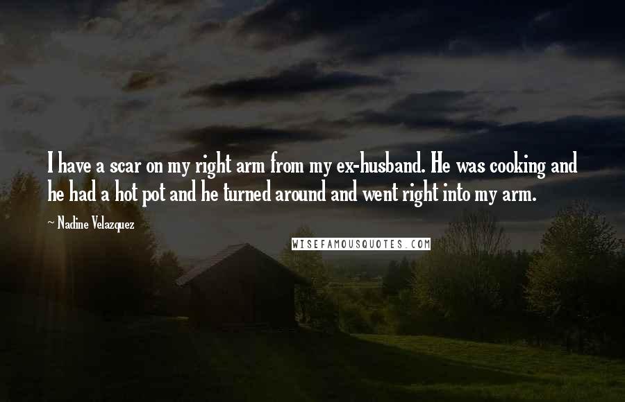 Nadine Velazquez quotes: I have a scar on my right arm from my ex-husband. He was cooking and he had a hot pot and he turned around and went right into my arm.