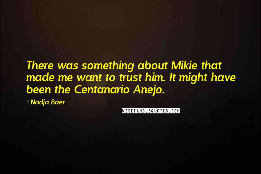 Nadja Baer quotes: There was something about Mikie that made me want to trust him. It might have been the Centanario Anejo. Nadja Baer quotes: There was something about Mikie that made me want to trust him. It might have been the Centanario Anejo.