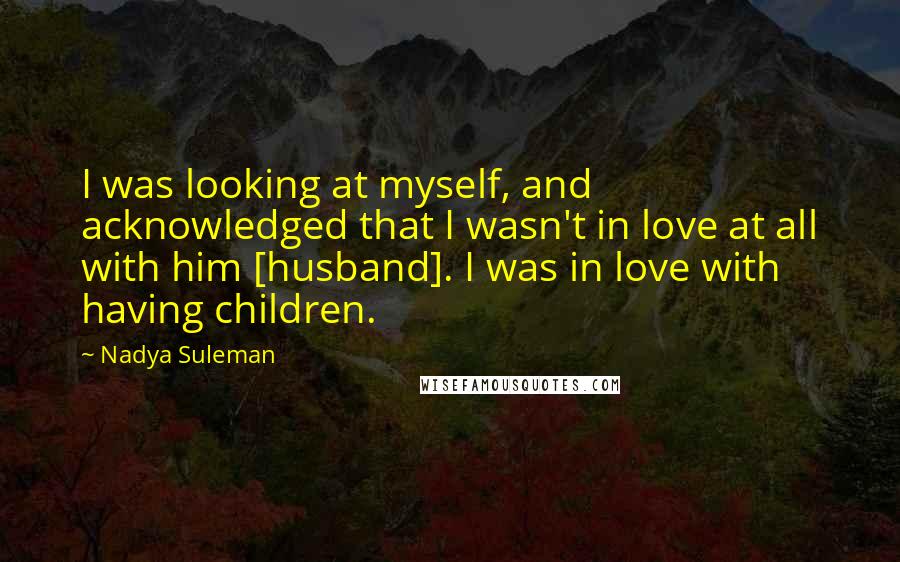 Nadya Suleman quotes: I was looking at myself, and acknowledged that I wasn't in love at all with him [husband]. I was in love with having children.