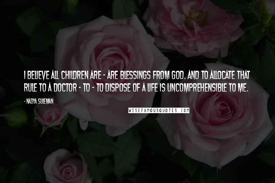 Nadya Suleman quotes: I believe all children are - are blessings from God. And to allocate that rule to a doctor - to - to dispose of a life is uncomprehensible to me.