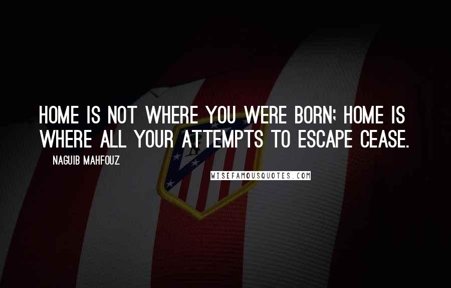 Naguib Mahfouz quotes: Home is not where you were born; home is where all your attempts to escape cease.