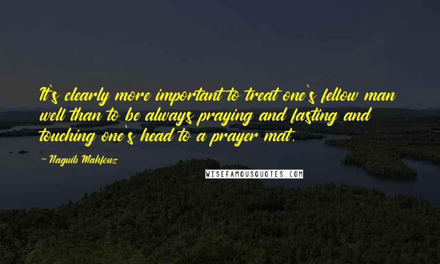 Naguib Mahfouz quotes: It's clearly more important to treat one's fellow man well than to be always praying and fasting and touching one's head to a prayer mat.
