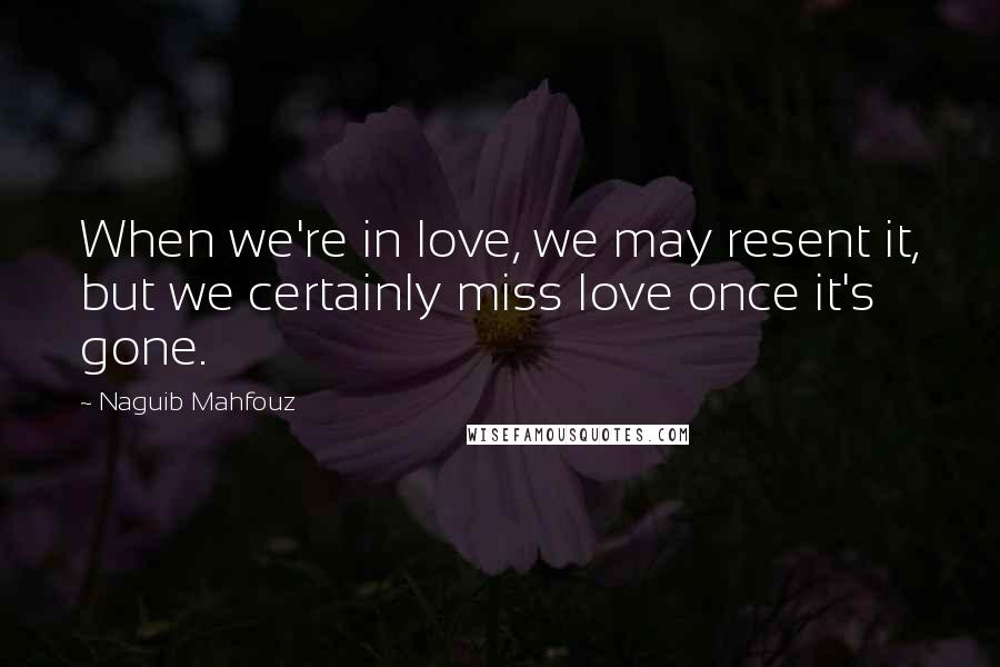 Naguib Mahfouz quotes: When we're in love, we may resent it, but we certainly miss love once it's gone.