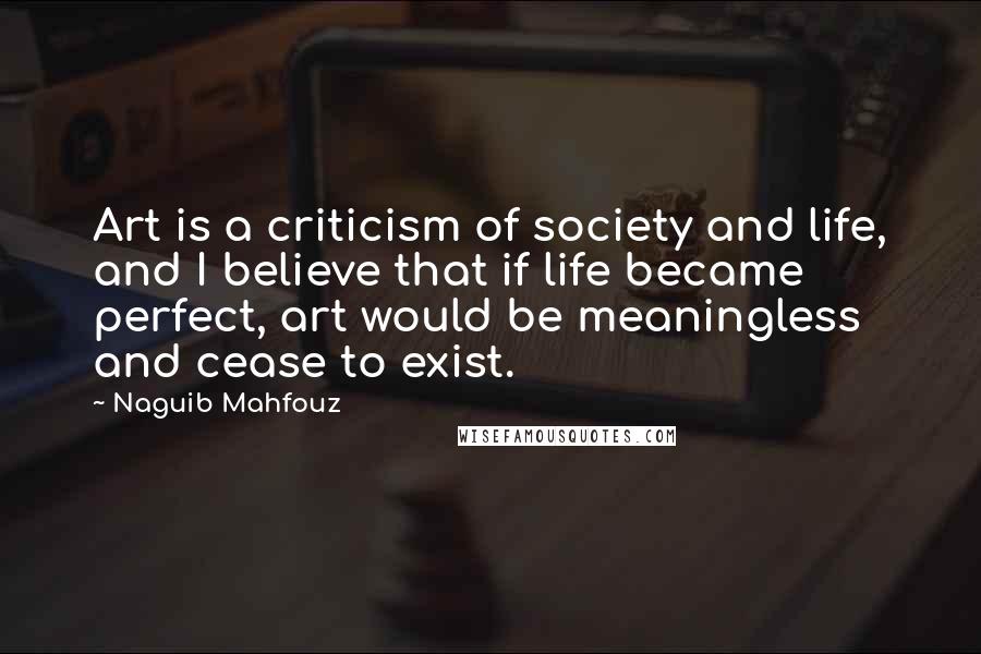 Naguib Mahfouz quotes: Art is a criticism of society and life, and I believe that if life became perfect, art would be meaningless and cease to exist.