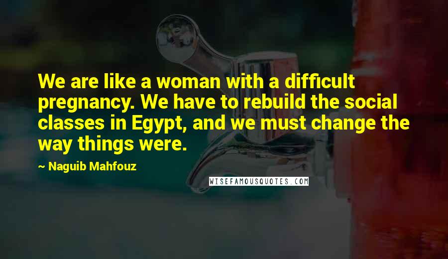 Naguib Mahfouz quotes: We are like a woman with a difficult pregnancy. We have to rebuild the social classes in Egypt, and we must change the way things were.