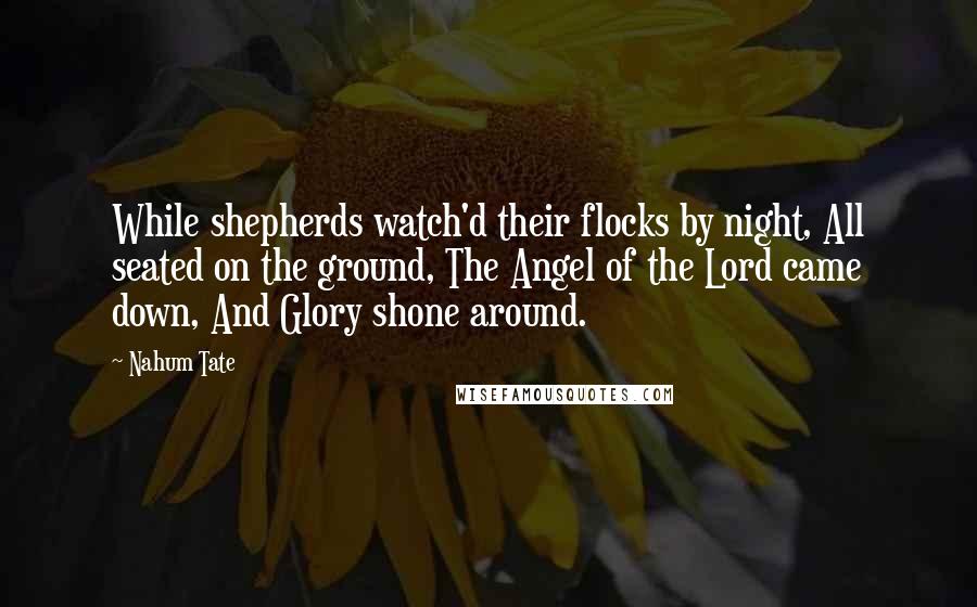Nahum Tate quotes: While shepherds watch'd their flocks by night, All seated on the ground, The Angel of the Lord came down, And Glory shone around.